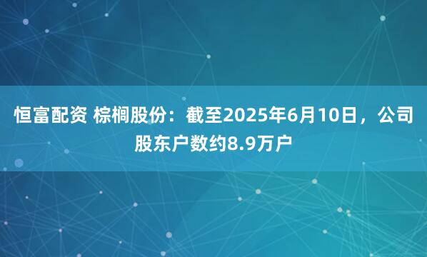 恒富配资 棕榈股份：截至2025年6月10日，公司股东户数约8.9万户
