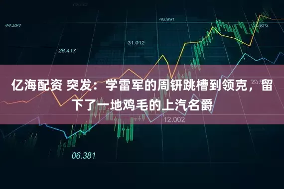 亿海配资 突发：学雷军的周钘跳槽到领克，留下了一地鸡毛的上汽名爵