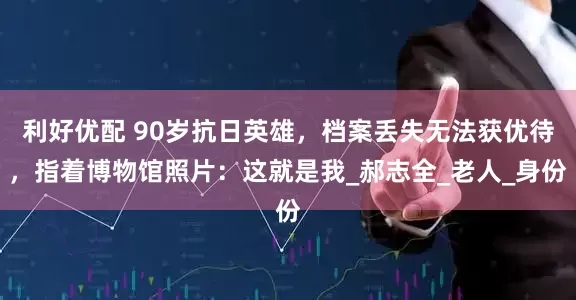 利好优配 90岁抗日英雄，档案丢失无法获优待，指着博物馆照片：这就是我_郝志全_老人_身份