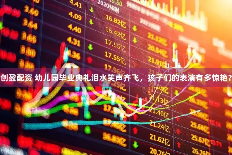 创盈配资 幼儿园毕业典礼泪水笑声齐飞，孩子们的表演有多惊艳？