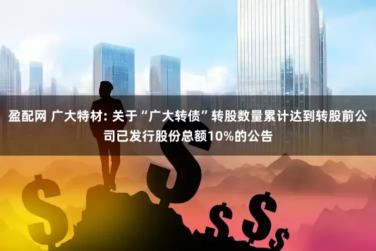 盈配网 广大特材: 关于“广大转债”转股数量累计达到转股前公司已发行股份总额10%的公告