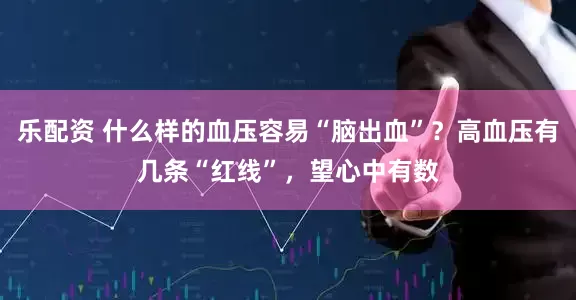 乐配资 什么样的血压容易“脑出血”？高血压有几条“红线”，望心中有数