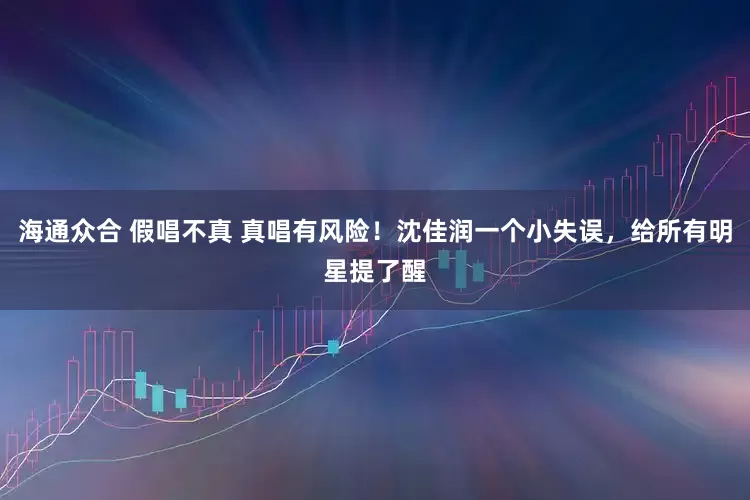 海通众合 假唱不真 真唱有风险！沈佳润一个小失误，给所有明星提了醒