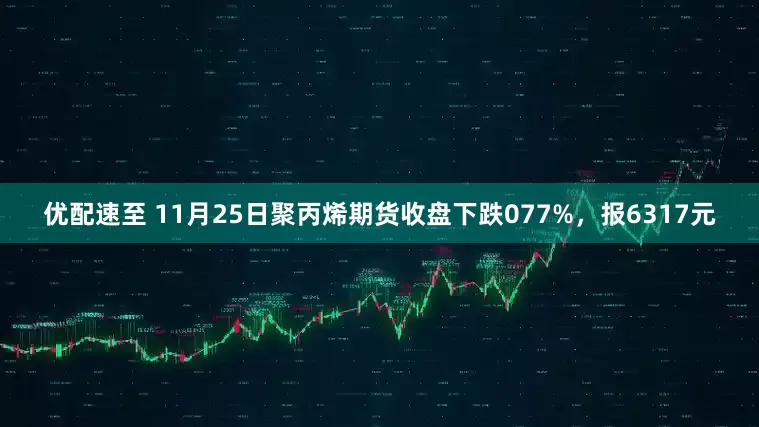 优配速至 11月25日聚丙烯期货收盘下跌077%，报6317元