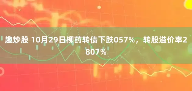 趣炒股 10月29日柳药转债下跌057%，转股溢价率2807%