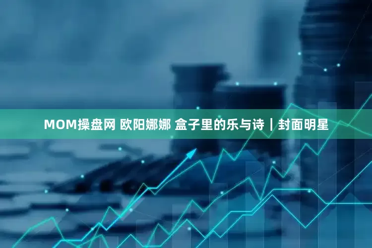 MOM操盘网 欧阳娜娜 盒子里的乐与诗｜封面明星